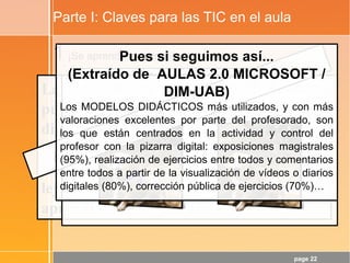 page 22
Parte I: Claves para las TIC en el aula
1¡Se aprende haciendo!
La tendencia de “contenidos de calidad”
puede potenciar la cristalización de
dinámicas poco adecuadas. Además,
hacer clic aquí y allí no es HACER, es
“refuerzo de contenidos”... y éso está muy
lejos del desarrollo de las CCBB y de los
aprendizajes de calidad.
Dicho de otra forma: “Si no empezamos a
hablar de dinámicas... y pronto...”
¿TIC en el aula → Cambio metodológico?
Pues si seguimos así...
(Extraído de AULAS 2.0 MICROSOFT /
DIM-UAB)
Los MODELOS DIDÁCTICOS más utilizados, y con más
valoraciones excelentes por parte del profesorado, son
los que están centrados en la actividad y control del
profesor con la pizarra digital: exposiciones magistrales
(95%), realización de ejercicios entre todos y comentarios
entre todos a partir de la visualización de vídeos o diarios
digitales (80%), corrección pública de ejercicios (70%)…
 