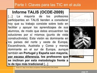 page 24
Parte I: Claves para las TIC en el aula
1¡Se aprende haciendo!
La tendencia de “contenidos de calidad”
puede potenciar la cristalización de
dinámicas poco adecuadas. Además,
hacer clic aquí y allí no es HACER, es
“refuerzo de contenidos”... y éso está muy
lejos del desarrollo de las CCBB y de los
aprendizajes de calidad.
Dicho de otra forma: “Si no empezamos a
hablar de dinámicas... y pronto...”
¿TIC en el aula → Cambio metodológico?
Pues si seguimos así...
(Extraído de AULAS 2.0 MICROSOFT /
DIM-UAB)
Los MODELOS DIDÁCTICOS más utilizados, y con más
valoraciones excelentes por parte del profesorado, son
los que están centrados en la actividad y control del
profesor con la pizarra digital: exposiciones magistrales
(95%), realización de ejercicios entre todos y comentarios
entre todos a partir de la visualización de vídeos o diarios
digitales (80%), corrección pública de ejercicios (70%)…
Si quieres resultados distintos, no
hagas siempre lo mismo...-Albert Einstein
Informe TALIS (OCDE-2009)
[…] La mayoría de los profesores
participantes en TALIS tienden a considerar
hoy que su trabajo consiste sobre todo en
facilitar y apoyar los aprendizajes de sus
alumnos, de modo que éstos encuentren las
soluciones por sí mismos (punto de vista
constructivista). Esta visión es dominante en
los países del norte y oeste de Europa,
Escandinavia, Australia y Corea y menos
dominante en el sur de Europa, aunque
también en Portugal y España son mayoría,
por escasa diferencia, los profesores que
se inclinan por esta metodología frente a
la de tipo más tradicional [...]
Flickr CC: http://www.flickr.com/photos/14419642@N02/2301224820
 