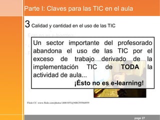 page 27
Parte I: Claves para las TIC en el aula
3Calidad y cantidad en el uso de las TIC
- Ésto no es e-learning
- ¿Hay que subirlo todo al blog/Moodle/Red Social/...?
- Recuerda: dinámicas y contenidos
Flickr CC: www.flickr.com/photos/14081055@N00/293944959
Un sector importante del profesorado
abandona el uso de las TIC por el
exceso de trabajo derivado de la
implementación TIC de TODA la
actividad de aula...
¡Ésto no es e-learning!
 