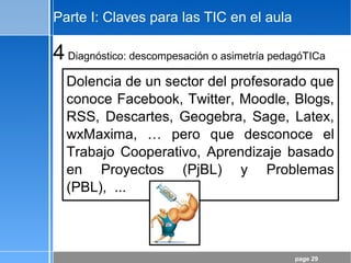 page 29
Parte I: Claves para las TIC en el aula
4Diagnóstico: descompesación o asimetría pedagóTICa
Dolencia de un sector del profesorado que
conoce Facebook, Twitter, Moodle, Blogs,
RSS, Descartes, Geogebra, Sage, Latex,
wxMaxima, … pero que desconoce el
Trabajo Cooperativo, Aprendizaje basado
en Proyectos (PjBL) y Problemas
(PBL), ...
 