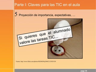 page 30
Parte I: Claves para las TIC en el aula
Fuente: http://www.flickr.com/photos/88284858@N00/2133929130/
5 Proyección de importancia, expectativas, …
Si quieres que el alumnado
valore las tareas TIC...
 