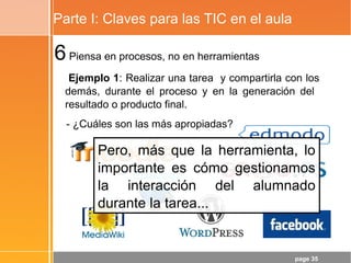 page 35
Parte I: Claves para las TIC en el aula
6Piensa en procesos, no en herramientas
Ejemplo 1: Realizar una tarea y compartirla con los
demás, durante el proceso y en la generación del
resultado o producto final.
- ¿Cuáles son las más apropiadas?
Pero, más que la herramienta, lo
importante es cómo gestionamos
la interacción del alumnado
durante la tarea...
 