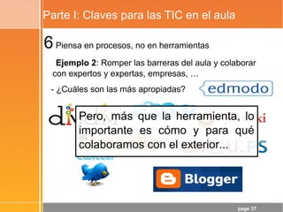 page 37
Parte I: Claves para las TIC en el aula
6Piensa en procesos, no en herramientas
Ejemplo 2: Romper las barreras del aula y colaborar
con expertos y expertas, empresas, …
- ¿Cuáles son las más apropiadas?
Pero, más que la herramienta, lo
importante es cómo y para qué
colaboramos con el exterior...
 