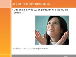 page 4
Lo que no encontrarás aquí...
• Una oda a la Web 2.0 en particular, ni a las TIC en
general...
Flickr CC: http://www.flickr.com/photos/36474749@N06/4115863312
 