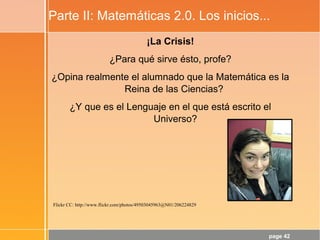 page 42
Parte II: Matemáticas 2.0. Los inicios...
¡La Crisis!
¿Para qué sirve ésto, profe?
¿Opina realmente el alumnado que la Matemática es la
Reina de las Ciencias?
¿Y que es el Lenguaje en el que está escrito el
Universo?
Flickr CC: http://www.flickr.com/photos/49503045963@N01/206224829
 