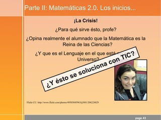 page 43
Parte II: Matemáticas 2.0. Los inicios...
¡La Crisis!
¿Para qué sirve ésto, profe?
¿Opina realmente el alumnado que la Matemática es la
Reina de las Ciencias?
¿Y que es el Lenguaje en el que está escrito el
Universo?
Flickr CC: http://www.flickr.com/photos/49503045963@N01/206224829
¿Y ésto se soluciona con TIC?
 