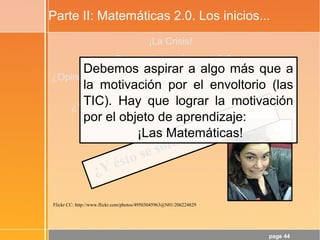 page 44
Parte II: Matemáticas 2.0. Los inicios...
¡La Crisis!
¿Para qué sirve ésto, profe?
¿Opina realmente el alumnado que la Matemática es la
Reina de las Ciencias?
¿Y que es el lenguaje en el que está escrito el
Universo?
Flickr CC: http://www.flickr.com/photos/49503045963@N01/206224829
¿Y ésto se soluciona con TIC?
Debemos aspirar a algo más que a
la motivación por el envoltorio (las
TIC). Hay que lograr la motivación
por el objeto de aprendizaje:
¡Las Matemáticas!
 