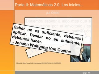 page 45
Parte II: Matemáticas 2.0. Los inicios...
¡La Crisis!
¿Para qué sirve ésto, profe?
¿Opina realmente el alumnado que la Matemática es la
Reina de las Ciencias?
¿Y que es el lenguaje en el que está escrito el
Universo?
Flickr CC: http://www.flickr.com/photos/49503045963@N01/206224829
¿Y ésto se soluciona con TIC?
Debemos aspirar a algo más que a
la motivación por el envoltorio (las
TIC). Hay que lograr la motivación
por el objeto de aprendizaje:
¡Las Matemáticas!
Saber no es suficiente, debemos
aplicar. Desear no es suficiente,
debemos hacer.- Johann Wolfgang Von Goethe
 
