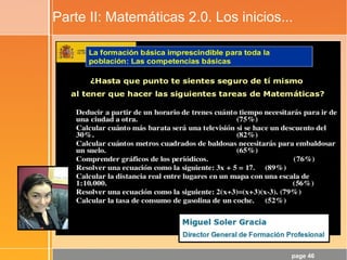 page 46
Parte II: Matemáticas 2.0. Los inicios...
¡La Crisis!
¿Para qué sirve ésto, profe?
¿Opina realmente el alumnado que la Matemática es la
Reina de las Ciencias?
¿Y que es el lenguaje en el que está escrito el
Universo?
Flickr CC: http://www.flickr.com/photos/49503045963@N01/206224829
¿Y ésto se soluciona con TIC?
Lo intenté, pero sólo logré la falsa
motivación por el envoltorio (las
TIC), no por el objeto de
aprendizaje: ¡Las Matemáticas!
 