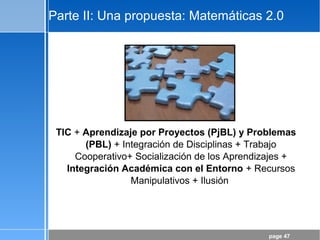 page 47
Parte II: Una propuesta: Matemáticas 2.0
TIC + Aprendizaje por Proyectos (PjBL) y Problemas
(PBL) + Integración de Disciplinas + Trabajo
Cooperativo+ Socialización de los Aprendizajes +
Integración Académica con el Entorno + Recursos
Manipulativos + Ilusión
 