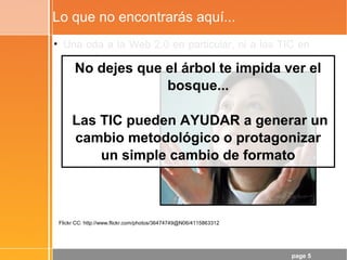 page 5
Lo que no encontrarás aquí...
• Una oda a la Web 2.0 en particular, ni a las TIC en
general...
Flickr CC: http://www.flickr.com/photos/36474749@N06/4115863312
No dejes que el árbol te impida ver el
bosque...
Las TIC pueden AYUDAR a generar un
cambio metodológico o protagonizar
un simple cambio de formato
 