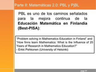 page 57
Parte II: Matemáticas 2.0: PBL y PjBL
PBL es uno de los caminos señalados
para la mejora continua de la
Educación Matemática en Finlandia
(Best-PISA):
“Problem solving in Mathematics Education in Finland” and
“How finns learn Mathematics: What is the Influence of 25
Years of Research in Mathematics Education?”
- Erkki Pehkonen (University of Helsinki)
 