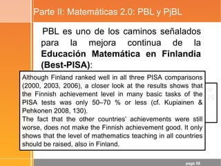 page 58
Parte II: Matemáticas 2.0: PBL y PjBL
PBL es uno de los caminos señalados
para la mejora continua de la
Educación Matemática en Finlandia
(Best-PISA):
“Problem solving in Mathematics Education in Finland” and
“How finns learn Mathematics: What is the Influence of 25
Years of Research in Mathematics Education?”
- Erkki Pehkonen (University of Helsinki)
Although Finland ranked well in all three PISA comparisons
(2000, 2003, 2006), a closer look at the results shows that
the Finnish achievement level in many basic tasks of the
PISA tests was only 50–70 % or less (cf. Kupiainen &
Pehkonen 2008, 130).
The fact that the other countries’ achievements were still
worse, does not make the Finnish achievement good. It only
shows that the level of mathematics teaching in all countries
should be raised, also in Finland.
 