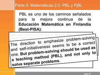 page 59
Parte II: Matemáticas 2.0: PBL y PjBL
PBL es uno de los caminos señalados
para la mejora continua de la
Educación Matemática en Finlandia
(Best-PISA):
“Problem solving in Mathematics Education in Finland” and
“How finns learn Mathematics: What is the Influence of 25
Years of Research in Mathematics Education?”
- Erkki Pehkonen (University of Helsinki)
Although Finland ranked well in all three PISA comparisons
(2000, 2003, 2006), a closer look at the results shows that
the Finnish achievement level in many basic tasks of the
PISA tests was only 50–70 % or less (cf. Kupiainen &
Pehkonen 2008, 130).
The fact that the other countries’ achievements were still
worse, does not make the Finnish achievement good. It only
shows that the level of mathematics teaching in all countries
should be raised, also in Finland.
The direction to emphasize problem-solving
and self-initiativeness seems to be a correct
one. But problem-solving should be used as
a teaching method (PBL), and not only to
solve separate problems.
 