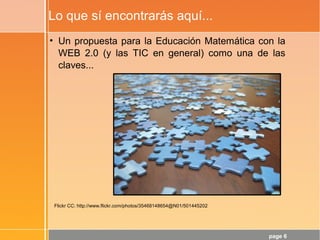 page 6
Lo que sí encontrarás aquí...
Flickr CC: http://www.flickr.com/photos/35468148654@N01/501445202
• Un propuesta para la Educación Matemática con la
WEB 2.0 (y las TIC en general) como una de las
claves...
 