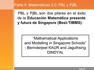 page 60
Parte II: Matemáticas 2.0: PBL y PjBL
PBL y PjBL son dos pilares en el éxito
de la Educación Matemática presente
y futura de Singapore (Best-TIMMS):
“Mathematical Applications
and Modelling in Singapore Schools”
- Berinderjeet KAUR and Jaguthsing
DINDYAL
 