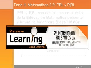 page 61
Parte II: Matemáticas 2.0: PBL y PjBL
PBL y PjBL son dos pilares en el éxito
de la Educación Matemática presente
y futura de Singapore (Best-TIMMS):
“Mathematical Applications
and Modelling in Singapore Schools”
- Berinderjeet KAUR and Jaguthsing
DINDYAL
 