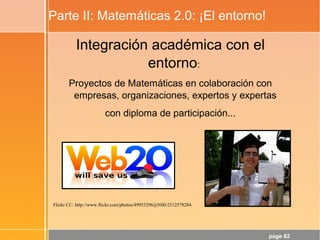 page 62
Parte II: Matemáticas 2.0: ¡El entorno!
Integración académica con el
entorno:
Proyectos de Matemáticas en colaboración con
empresas, organizaciones, expertos y expertas
con diploma de participación...
Flickr CC: http://www.flickr.com/photos/49953296@N00/2512578284
 
