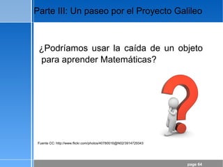 page 64
Parte III: Un paseo por el Proyecto Galileo
Fuente CC: http://www.flickr.com/photos/40780016@N02/3914729343
¿Podríamos usar la caída de un objeto
para aprender Matemáticas?
 