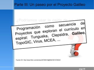 page 65
Parte III: Un paseo por el Proyecto Galileo
Fuente CC: http://www.flickr.com/photos/40780016@N02/3914729343
¿Podríamos usar la caída de un objeto
para aprender Matemáticas?
Programación como secuencia de
Proyectos que exploran el currículo en
espiral: Tunguska, Clepsidra, Galileo,
TopoGIC, Virus, MCEA, ...
 