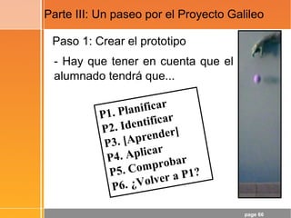 page 66
Paso 1: Crear el prototipo
- Hay que tener en cuenta que el
alumnado tendrá que...
Parte III: Un paseo por el Proyecto Galileo
P1. Planificar
P2. Identificar
P3. [Aprender]
P4. Aplicar
P5. Comprobar
P6. ¿Volver a P1?
 