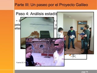 page 74
Parte III: Un paseo por el Proyecto Galileo
Paso 4: Análisis estadístico
- Si soltamos, desde 130 cm de altura, una pelota de
petanca, una pelota de tenis y una naranja, ¿cuál de
ellas llegará al suelo en segundo lugar?
Fuente CC: http://www.flickr.com/photos/22177648@N06/2136954043
 