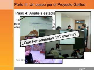 page 75
Parte III: Un paseo por el Proyecto Galileo
Paso 4: Análisis estadístico
- Si soltamos, desde 130 cm de altura, una pelota de
petanca, una pelota de tenis y una naranja, ¿cuál de
ellas llegará al suelo en segundo lugar?
Fuente CC: http://www.flickr.com/photos/22177648@N06/2136954043
¿Qué herramientas TIC usarías?
 