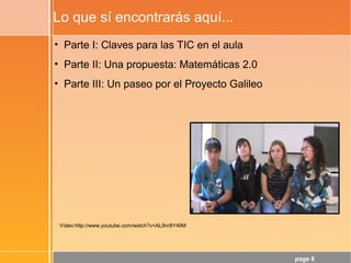 page 8
Lo que sí encontrarás aquí...
• Parte I: Claves para las TIC en el aula
• Parte II: Una propuesta: Matemáticas 2.0
• Parte III: Un paseo por el Proyecto Galileo
Vídeo:http://www.youtube.com/watch?v=AL9nr8Y4lIM
 