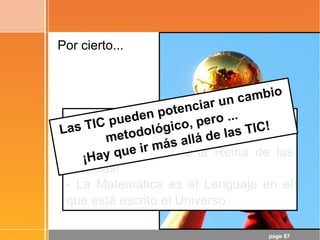 page 87
Por cierto...
¡Objetivo conseguido!
- ¡La Matemática es la Reina de las
Ciencias!
- La Matemática es el Lenguaje en el
que está escrito el Universo
Las TIC pueden potenciar un cambio
metodológico, pero ...
¡Hay que ir más allá de las TIC!
 