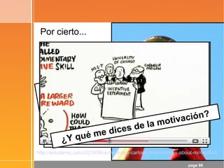 page 88
Por cierto...
¡Objetivo conseguido!
- ¡La Matemática es la Reina de las
Ciencias!
- La Matemática es el Lenguaje en el
que está escrito el Universo
Las TIC pueden potenciar un cambio
metodológico, pero ...
¡Hay que ir más allá de las TIC!
¿Y qué me dices de la motivación?
http://edudemic.com/2010/08/a-must-see-cartoon-that-teaches-about-motivation/
 