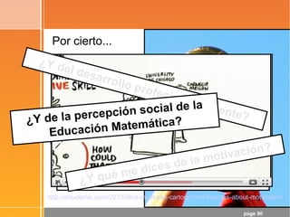 page 90
Por cierto...
¡Objetivo conseguido!
- ¡La Matemática es la Reina de las
Ciencias!
- La Matemática es el Lenguaje en el
que está escrito el Universo
Las TIC pueden potenciar un cambio
metodológico, pero ...
¡Hay que ir más allá de las TIC!
¿Y qué me dices de la motivación?
http://edudemic.com/2010/08/a-must-see-cartoon-that-teaches-about-motivation/
¿Y del desarrollo profesional docente?¿Y de la percepción social de la
Educación Matemática?
 