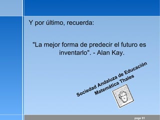 page 91
Y por último, recuerda:
"La mejor forma de predecir el futuro es
inventarlo". - Alan Kay.
Sociedad Andaluza de Educación
Matemática Thales
 