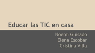 Educar las TIC en casa
Noemi Guisado
Elena Escobar
Cristina Villa
 