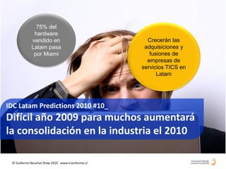 75% del
              hardware
             vendido en                              Crecerán las
             Latam pasa                             adquisiciones y
              por Miami                               fusiones de
                                                     empresas de
                                                   servicios TICS en
                                                         Latam




IDC Latam Predictions 2010 #10_
Difícil año 2009 para muchos aumentará
la consolidación en la industria el 2010

 © Guillermo Beuchat Shaw 2010 www.transforme.cl
 