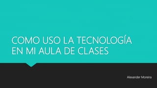 COMO USO LA TECNOLOGÍA
EN MI AULA DE CLASES
Alexander Moreira
 