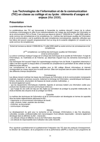 Les Technologies de l’information et de la communication
(TIC) en classe au collège et au lycée : éléments d’usages et
enjeux (Mai 2008).
Présentation
La problématique de l’étude
La problématique des TIC est transversale à l’ensemble du système éducatif. L’essor de la culture
numérique s’accompagne en effet d’une institutionnalisation de l’usage des technologies de l’information et
de la communication (TIC) à l’Ecole. C’est ainsi que depuis le décret n° 2006-830 du 11 juillet 2006 relatif au
socle commun de connaissances et de compétences, la « maîtrise des techniques usuelles de l’information
et de la communication » est la quatrième des sept compétences (connaissances, capacités, attitudes) que
tout élève doit pouvoir acquérir progressivement tout au long de la scolarité obligatoire (cf. encadré sur le
socle commun de compétences).
Extrait de l’annexe au décret n°2006-830 du 11 juillet 2006 relatif au socle commun de connaissances et de
compétences
(4ème
compétence). La maîtrise des techniques usuelles de l'information
et de la communication
La culture numérique implique l'usage sûr et critique des techniques de la société de l'information. Il s'agit de
l'informatique, du multimédia et de l'internet, qui désormais irriguent tous les domaines économiques et
sociaux.
Ces techniques font souvent l'objet d'un apprentissage empirique hors de l'école. Il appartient néanmoins à
celle-ci de faire acquérir à chaque élève un ensemble de compétences lui permettant de les utiliser de façon
réfléchie et plus efficace.
Les connaissances et les capacités exigibles pour le B2i collège (Brevet informatique et internet)
correspondent au niveau requis pour le socle commun. Elles sont acquises dans le cadre d'activités relevant
des différents champs disciplinaires.
Connaissances
Les élèves doivent maîtriser les bases des techniques de l'information et de la communication (composants
matériels, logiciels et services courants, traitement et échange de l'information, caractéristiques techniques,
fichiers, documents, structuration de l'espace de travail, produits multimédias...).
Ils doivent également savoir :
- que les équipements informatiques (matériels, logiciels et services) traitent une information codée pour
produire des résultats et peuvent communiquer entre eux ;
- que l'usage de ces outils est régi par des règles qui permettent de protéger la propriété intellectuelle, les
droits et libertés des citoyens et de se protéger soi-même.
Capacités
La maîtrise des techniques de l'information et de la communication est développée en termes de capacités
dans les textes réglementaires définissant le B2i :
- s'approprier un environnement informatique de travail ;
- créer, produire, traiter, exploiter des données ;
- s'informer, se documenter ;
- communiquer, échanger.
Attitudes
Le développement du goût pour la recherche et les échanges d'informations à des fins éducatives,
culturelles, sociales, professionnelles doit s'accompagner d'une attitude responsable - domaine également
développé dans la définition du B2i - c'est-à-dire :
- une attitude critique et réfléchie vis-à-vis de l'information disponible ;
- une attitude de responsabilité dans l'utilisation des outils interactifs.
Pour apprécier quantitativement et qualitativement l’intégration des TIC dans les pratiques d’enseignement,
la direction de l’évaluation, de la prospective et de la performance (DEPP) a inscrit, à son programme de
19
 