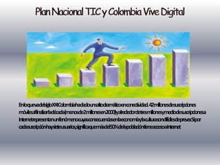 EnloquevadelsigloXXIColombiahadadounsaltodramáticoenconectividad.42milonesdesuscripciones
móvilesalfinalizarladécada(menosde2milonesen2000)yalrededordetresmilonesymediodesuscripcionesa
InternetrepresentanunfenómenocuyasconsecuenciasenlaeconomíaylaculturasondifícilesdepreverSipor
                                                                                        .
cadasuscripciónhaysieteusuarios,significaquemásdel50%delapoblacióntieneaccesoaInternet
 