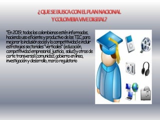 "En 2019,todos los colombianos estén informados,
haciendo uso eficienteyproductivo delas TIC, para
mejorar lainclusión social y lacompetitividad eincluir
estrategias sectoriales "verticales" (educación,
competitividad empresarial, justicia, salud) yotros de
corte transversal (comunidad, gobierno enlínea,
investigación y desarrollo, marco regulatorio
 