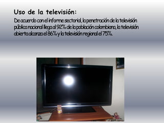 Uso de la televisión:
De acuerdo con el informe sectorial, la penetración de la televisión
pública nacional llega al 92% de la población colombiana, la televisión
abierta alcanza el 86% y la televisión regional el 75%.
 