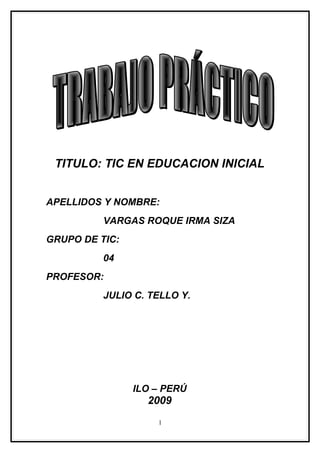 TITULO: TIC EN EDUCACION INICIAL


APELLIDOS Y NOMBRE:
          VARGAS ROQUE IRMA SIZA
GRUPO DE TIC:
          04
PROFESOR:
          JULIO C. TELLO Y.




                ILO – PERÚ
                  2009
                    1
 