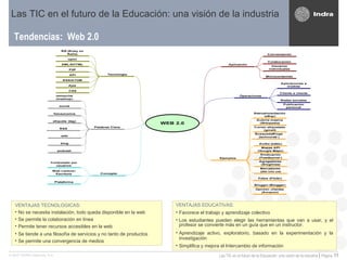 Tendencias:  Web 2.0 Las TIC en el futuro de la Educación: una visión de la industria VENTAJAS TECNOLOGICAS:   No se necesita instalación, todo queda disponible en la web Se permite la colaboración en línea Permite tener recursos accesibles en la web Se tiende a una filosofía de servicios y no tanto de productos Se permite una convergencia de medios VENTAJAS EDUCATIVAS: Favorece el trabajo  y aprendizaje colectivo Los estudiantes pueden elegir las herramientas que van a usar, y el profesor se convierte más en un guía que en un instructor. Aprendizaje activo, exploratorio, basado en la experimentación y la investigación  Simplifica y mejora el Intercambio de información  