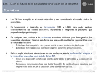 Conclusiones Las TIC en el futuro de la Educación: una visión de la industria Las TIC han irrumpido en el mundo educativo y han revolucionado el modelo clásico de aprendizaje. Es fundamental el desarrollo de  herramientas  (LMS y LCMS) para poder explotar convenientemente los objetos educativos, implantando e integrando la plataforma que proporciona el proyecto Agrega. En cualquier caso, ceñirse a los  estándares  educativos definidos para homogeneizar los contenidos educativos y hacer de esta forma, que sea posible reutilizarlos y compartirlos entre la comunidad educativa: Estándares de empaquetado: para que sea posible la comunicación entre plataformas. Estándares de metadatos: que permitan localizar los contenidos en los repositorios.  Dado el amplio abanico de elementos de los que se dispone, resulta  fundamental  integrar a la comunidad educativa en el ámbito de las TIC , Poner a su disposición herramientas potentes para facilitar el aprendizaje y socialización del alumno. Formación y comunicación eficaz para facilitar la gestión del cambio al nuevo paradigma que impone el uso de las TIC en la Educación, como factores clave de éxito. 