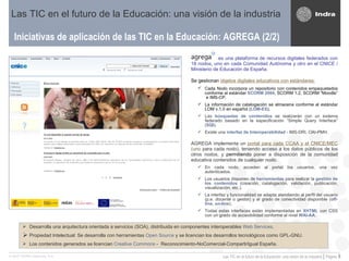 Iniciativas de aplicación de las TIC en la Educación: AGREGA (2/2) Las TIC en el futuro de la Educación: una visión de la industria es una plataforma de recursos digitales federados con 18 nodos, uno en cada Comunidad Autónoma y otro en el CNICE / Ministerio de Educación de España. Se gestionan  objetos digitales educativos con estándares:   Cada   Nodo incorpora un repositorio con contenidos empaquetados conforme al estándar  SCORM 2004 , SCORM 1.2, SCORM “Moodle”  e IMS-CP.  La información de catalogación se almacena conforme al estándar LOM v.1.0 en español ( LOM-ES ). Las  búsquedas de contenidos   se realizarán con un sistema federado basado en la especificación “Simple Query Interface” ( SQI ).  Existe una  interfaz de Interoperabilidad  - IMS-DRI, OAI-PMH.  AGREGA implementa un  portal para cada CCAA y el CNICE/MEC  (uno  para cada nodo), teniendo acceso a los datos públicos de los otros nodos, y  permitiendo  poner a disposición de la comunidad educativa contenidos de cualquier nodo.  En cada nodo, acceden al portal los usuarios, una vez autenticados. Los usuarios disponen de  herramientas  para realizar la  gestión de los contenidos  (creación, catalogación, validación, publicación, visualización, etc.).  La interfaz y funcionalidad se adapta atendiendo al perfil del usuario (p.e. docente o gestor) y al grado de conectividad disponible ( off-line ,  on-line ).  Todas estas interfaces están implementadas en  XHTML  con CSS con un grado de accesibilidad conforme al nivel  WAI-AA . Desarrolla una arquitectura orientada a servicios (SOA), distribuida en componentes interoperables  Web Services .  Propiedad Intelectual: Se desarrolla con herramientas  Open Source  y se licencian los desarrollos tecnológicos como GPL-GNU. Los contenidos generados se licencian  Creative Commons  -  Reconocimiento-NoComercial-CompartirIgual España. 
