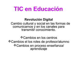 TIC en Educación 
Revolución Digital 
Cambio cultural y social en las formas de 
comunicarnos y en los canales para 
transmitir conocimiento. 
Cambios en los centros 
Cambios el los roles de profesor/alumno 
Cambios en proceso enseñanza/ 
aprendizaje 
 
