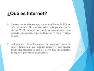 ¿Qué es Internet?
 Internet es un sistema que conecta millones de PCs en
todo el mundo. Su característica más popular es la
página WEB, la cual nos puede presentar contenido
variado, incluyendo clips multimedia y radio y vídeo
en vivo.
 Red mundial de ordenadores, formada por redes de
menor dimensión, que permite transferir información
desde una máquina a otra de la red bajo un conjunto
de reglas o protocolos establecidos.
 