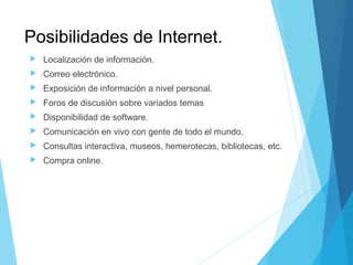 Posibilidades de Internet.
 Localización de información.
 Correo electrónico.
 Exposición de información a nivel personal.
 Foros de discusión sobre variados temas
 Disponibilidad de software.
 Comunicación en vivo con gente de todo el mundo.
 Consultas interactiva, museos, hemerotecas, bibliotecas, etc.
 Compra online.
 
