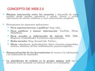CONCEPTO DE WEB 2.0
 Máxima interacción entre los usuarios y desarrollo de redes
sociales donde puedan expresarse y opinar, buscar y recibir
información de interés, colaborar y crear conocimiento, compartir.
 Distinguimos las siguientes aplicaciones:
 Para expresarse/crear y publicar: blog, wiki...
 Para publicar y buscar información: YouTube, Flickr,
SlideShare,
 Para acceder a información de interés: RSS, XML,
Bloglines, GoogleReader, buscadores especializados...
 Redes sociales: Ning, Second Life, Twitter...
 Otras: calendarios, geolocalización, libros virtuales compartidos,
noticias, ofimática on-line, teleformación, pizarras digitales…
 Democratización de las herramientas de acceso a la información
y de elaboración de contenidos.
 La plataforma de trabajo es la propia página web (no es
necesario tener instalado un software cliente en el ordenador.
 