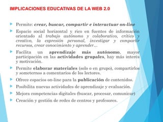 IMPLICACIONES EDUCATIVAS DE LA WEB 2.0
 Permite: crear, buscar, compartir e interactuar on-line
 Espacio social horizontal y rico en fuentes de información
orientado al trabajo autónomo y colaborativo, crítico y
creativo, la expresión personal, investigar y compartir
recursos, crear conocimiento y aprender...
 Facilita un aprendizaje más autónomo, mayor
participación en las actividades grupales, hay más interés
y motivación.
 Permite elaborar materiales (solo o en grupo), compartirlos
y someternos a comentarios de los lectores.
 Ofrece espacios on-line para la publicación de contenidos.
 Posibilita nuevas actividades de aprendizaje y evaluación.
 Mejora competencias digitales (buscar, procesar, comunicar)
 Creación y gestión de redes de centros y profesores.
 