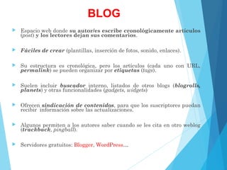 BLOG
 Espacio web donde su autor/es escribe cronológicamente artículos
(post) y los lectores dejan sus comentarios.
 Fáciles de crear (plantillas, inserción de fotos, sonido, enlaces).
 Su estructura es cronológica, pero los artículos (cada uno con URL,
permalink) se pueden organizar por etiquetas (tags).
 Suelen incluir buscador interno, listados de otros blogs (blogrolls,
planets) y otras funcionalidades (gadgets, widgets)
 Ofrecen sindicación de contenidos, para que los suscriptores puedan
recibir información sobre las actualizaciones.
 Algunos permiten a los autores saber cuando se les cita en otro weblog
(trackback, pingball).
 Servidores gratuitos: Blogger, WordPress…
 