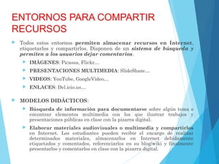 ENTORNOS PARA COMPARTIR
RECURSOS
 Todos estos entornos permiten almacenar recursos en Internet,
etiquetarlos y compartirlos. Disponen de un sistema de búsqueda y
permiten a los usuarios dejar comentarios.
 IMÁGENES: Picassa, Flickr…
 PRESENTACIONES MULTIMEDIA: SlideShare…
 VIDEOS: YouTube, GoogleVideo…
 ENLACES: Del.icio.us…
 MODELOS DIDÁCTICOS:
 Búsqueda de información para documentarse sobre algún tema o
encontrar elementos multimedia con los que ilustrar trabajos y
presentaciones públicas en clase con la pizarra digital.
 Elaborar materiales audiovisuales o multimedia y compartirlos
en Internet. Los estudiantes pueden recibir el encargo de realizar
determinados materiales, almacenarlos en Internet debidamente
etiquetados y comentados, referenciarlos en su blog/wiki y finalmente
presentarlos y comentarlos en clase con la pizarra digital.
 